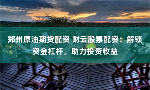 郑州原油期货配资 财云股票配资：解锁资金杠杆，助力投资收益