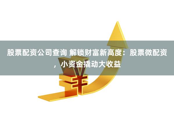 股票配资公司查询 解锁财富新高度：股票微配资，小资金撬动大收益