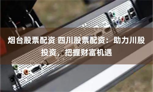 烟台股票配资 四川股票配资：助力川股投资，把握财富机遇