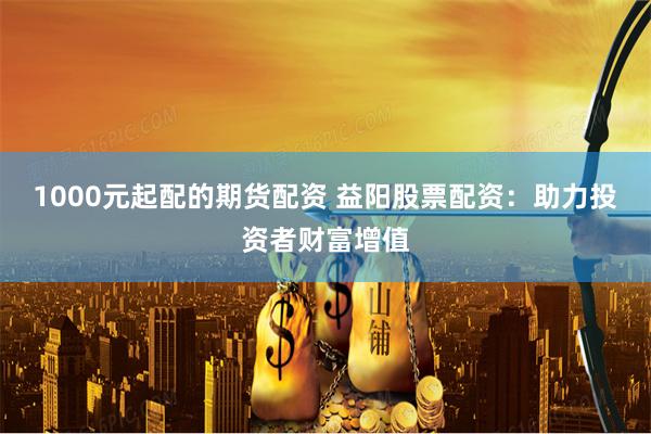 1000元起配的期货配资 益阳股票配资：助力投资者财富增值