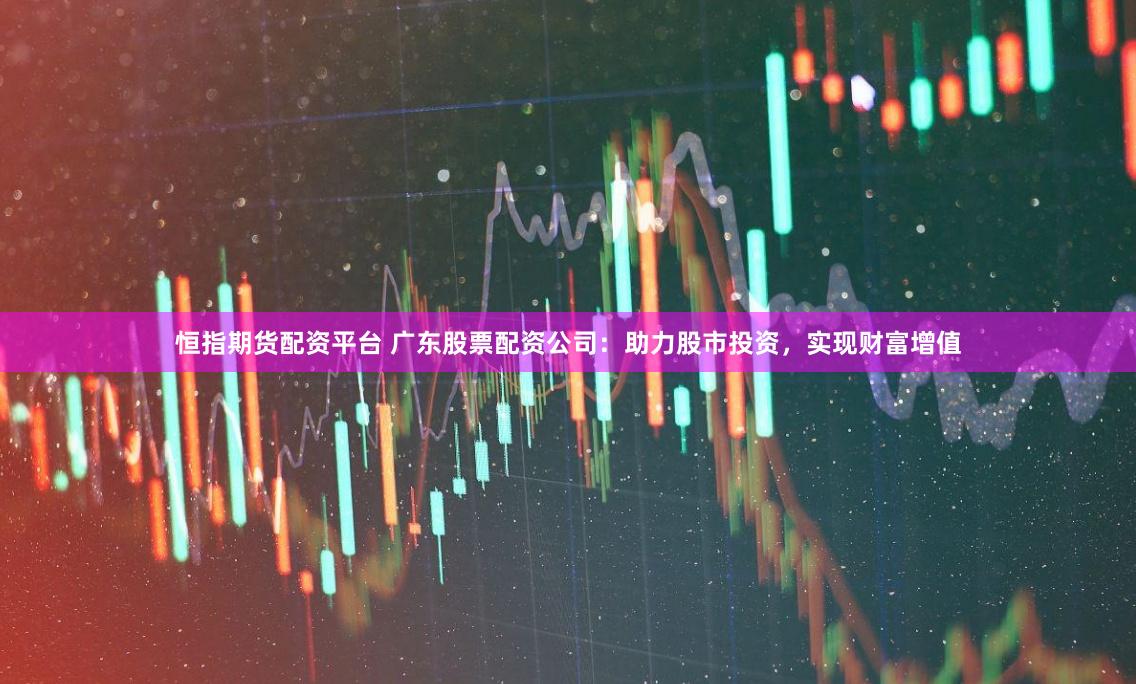 恒指期货配资平台 广东股票配资公司：助力股市投资，实现财富增值