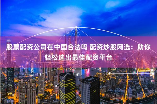 股票配资公司在中国合法吗 配资炒股网选：助你轻松选出最佳配资平台