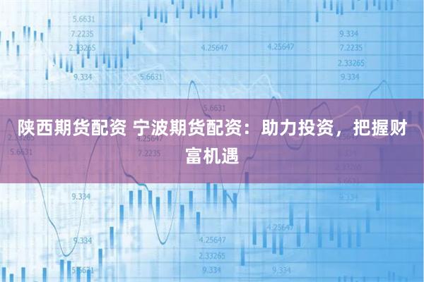 陕西期货配资 宁波期货配资：助力投资，把握财富机遇