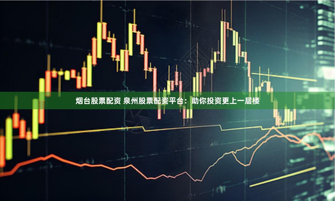 烟台股票配资 泉州股票配资平台：助你投资更上一层楼