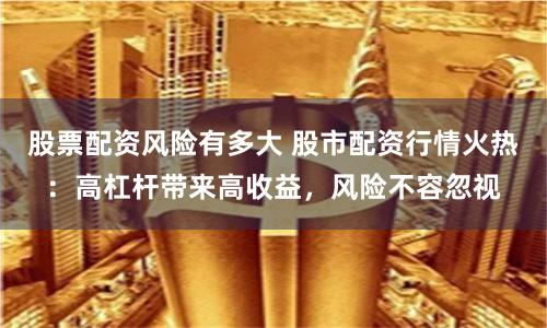 股票配资风险有多大 股市配资行情火热：高杠杆带来高收益，风险不容忽视