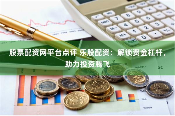 股票配资网平台点评 乐股配资：解锁资金杠杆，助力投资腾飞