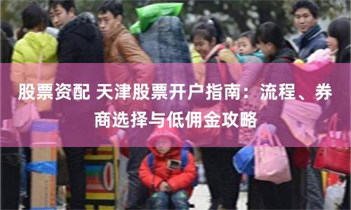 股票资配 天津股票开户指南：流程、券商选择与低佣金攻略