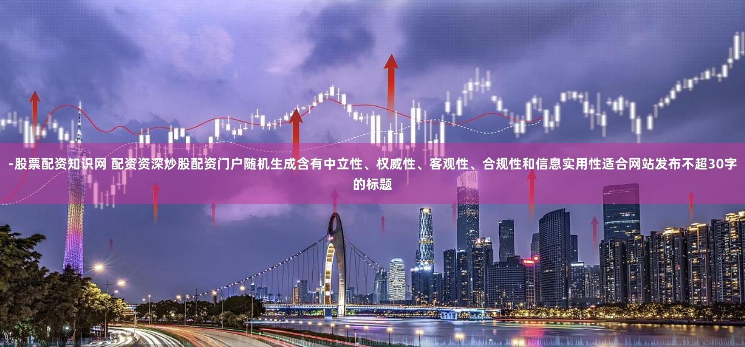 -股票配资知识网 配资资深炒股配资门户随机生成含有中立性、权威性、客观性、合规性和信息实用性适合网站发布不超30字的标题