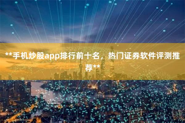 **手机炒股app排行前十名，热门证券软件评测推荐**