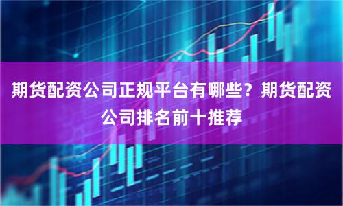 期货配资公司正规平台有哪些？期货配资公司排名前十推荐