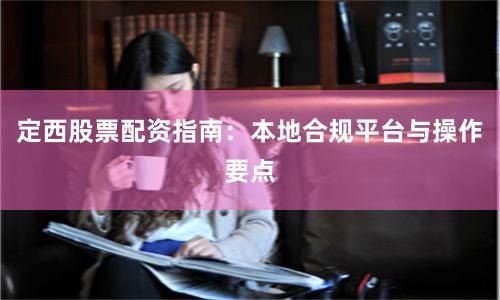 定西股票配资指南:本地合规平台与操作要点